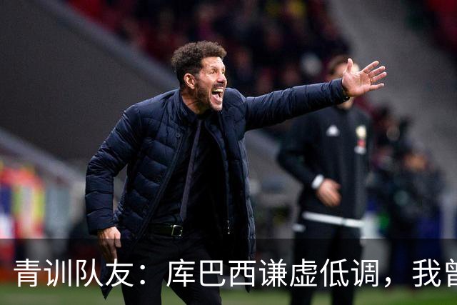 青训队友：库巴西谦虚低调，我曾因丢球哭泣他直接一条龙帮我报仇